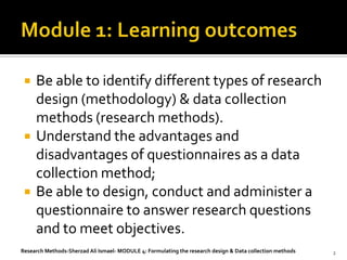   Be able to identify different types of research
     design (methodology) & data collection
     methods (research methods).
    Understand the advantages and
     disadvantages of questionnaires as a data
     collection method;
    Be able to design, conduct and administer a
     questionnaire to answer research questions
     and to meet objectives.
Research Methods-Sherzad Ali Ismael- MODULE 4: Formulating the research design & Data collection methods   2
 