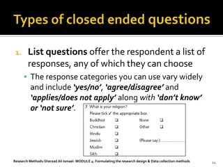 1.     List questions offer the respondent a list of
        responses, any of which they can choose
       The response categories you can use vary widely
         and include ‘yes/no’, ‘agree/disagree’ and
         ‘applies/does not apply’ along with ‘don’t know’
         or ‘not sure’.




Research Methods-Sherzad Ali Ismael- MODULE 4: Formulating the research design & Data collection methods   24
 