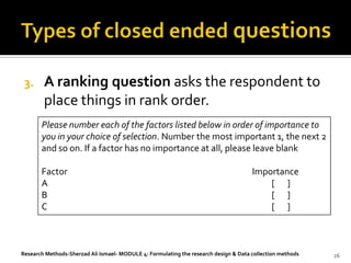 3.     A ranking question asks the respondent to
        place things in rank order.
       Please number each of the factors listed below in order of importance to
       you in your choice of selection. Number the most important 1, the next 2
       and so on. If a factor has no importance at all, please leave blank

       Factor                                                                         Importance
       A                                                                                  [ ]
       B                                                                                  [ ]
       C                                                                                  [ ]



Research Methods-Sherzad Ali Ismael- MODULE 4: Formulating the research design & Data collection methods   26
 