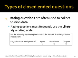 4.     Rating questions are often used to collect
        opinion data.
       Rating questions most frequently use the Likert-
         style rating scale.
         For the following statement please tick ✓ the box that matches your view
         most closely.

         Plagiarism is an intelligent theft                Agree           Don’t know            Disagree
                                                                                                  




Research Methods-Sherzad Ali Ismael- MODULE 4: Formulating the research design & Data collection methods    27
 