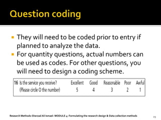    They will need to be coded prior to entry if
     planned to analyze the data.
    For quantity questions, actual numbers can
     be used as codes. For other questions, you
     will need to design a coding scheme.




Research Methods-Sherzad Ali Ismael- MODULE 4: Formulating the research design & Data collection methods   29
 