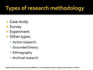    Case study
    Survey
    Experiment
    Other types:
       Action research.
       Grounded theory
       Ethnography
       Archival research

Research Methods-Sherzad Ali Ismael- MODULE 4: Formulating the research design & Data collection methods   3
 