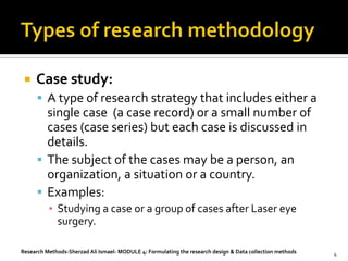    Case study:
       A type of research strategy that includes either a
        single case (a case record) or a small number of
        cases (case series) but each case is discussed in
        details.
       The subject of the cases may be a person, an
        organization, a situation or a country.
       Examples:
          ▪ Studying a case or a group of cases after Laser eye
            surgery.

Research Methods-Sherzad Ali Ismael- MODULE 4: Formulating the research design & Data collection methods   4
 