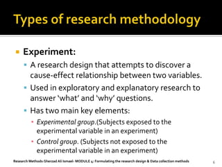    Experiment:
       A research design that attempts to discover a
        cause-effect relationship between two variables.
       Used in exploratory and explanatory research to
        answer ‘what’ and ‘why’ questions.
       Has two main key elements:
          ▪ Experimental group.(Subjects exposed to the
            experimental variable in an experiment)
          ▪ Control group. (Subjects not exposed to the
            experimental variable in an experiment)
Research Methods-Sherzad Ali Ismael- MODULE 4: Formulating the research design & Data collection methods   6
 
