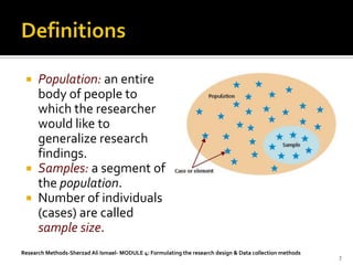  Population: an entire
   body of people to
   which the researcher
   would like to
   generalize research
   findings.
  Samples: a segment of
   the population.
  Number of individuals
   (cases) are called
   sample size.
Research Methods-Sherzad Ali Ismael- MODULE 4: Formulating the research design & Data collection methods
                                                                                                           7
 