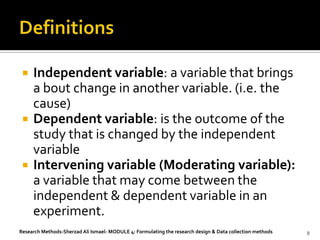    Independent variable: a variable that brings
     a bout change in another variable. (i.e. the
     cause)
    Dependent variable: is the outcome of the
     study that is changed by the independent
     variable
    Intervening variable (Moderating variable):
     a variable that may come between the
     independent & dependent variable in an
     experiment.
Research Methods-Sherzad Ali Ismael- MODULE 4: Formulating the research design & Data collection methods   8
 