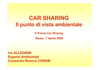 CAR SHARING
    Il punto di vista ambientale
              4°Forum Car Sharing
              Roma, 7 Aprile 2009




Ivo ALLEGRINI
Esperto Ambientale
Consorzio Ricerca CORAM
 