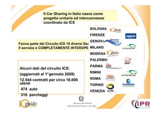 Il Car Sharing in Italia nasce come
              progetto unitario ed interconnesso
              coordinato da ICS
                                        BOLOGNA
                                        FIRENZE
                                           GENOVA
Fanno parte del Circuito ICS 10 diversi Gestori
Il servizio è COMPLETAMENTE INTEROPERABILE MILANO
                                        MODENA
                                        PALERMO
                                        PARMA
Alcuni dati del circuito ICS:
                                        RIMINI
(aggiornati al 1°gennaio 2009)
12.544 contratti per circa 16.000       ROMA
utenti                                  TORINO
 474 auto                               VENEZIA
 316 parcheggi
 