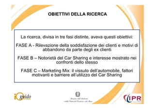 OBIETTIVI DELLA RICERCA




  La ricerca, divisa in tre fasi distinte, aveva questi obiettivi:
FASE A - Rilevazione della soddisfazione dei clienti e motivi di
             abbandono da parte degli ex clienti
FASE B – Notorietà del Car Sharing e interesse mostrato nei
                  confronti dello stesso
  FASE C – Marketing Mix: il vissuto dell’automobile, fattori
      motivanti e barriere all’utilizzo del Car Sharing
 