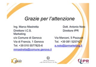 Grazie per l’attenzione
Ing. Marco Mastretta                Dott. Antonio Noto
Direttore I.C.S.                    Direttore IPR
Marketing
c/o Comune di Genova          Via Marconi, 5 Pozzuoli
Via di Francia, 1 Genova      Tel. +39 081 5257421
Tel. +39 010 5577825-6        a.noto@iprmarketing.it
mmastretta@comune.genova.it
 