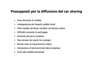 Presupposti per la diffusione del car sharing

  •   Forte domanda di mobilità
  •   Inadeguatezza dei trasporti pubblici locali
  •   Forte impatto del flusso veicolare sul tessuto urbano
  •   Difficoltà crescente di parcheggio
  •   Anzianità del parco circolante
  •   Peso elevato dei veicoli non ecologici
  •   Elevato tasso di inquinamento urbano
  •   Introduzione di barriere/vincoli alla circolazione
  •   Limiti alla mobilità individuale
 