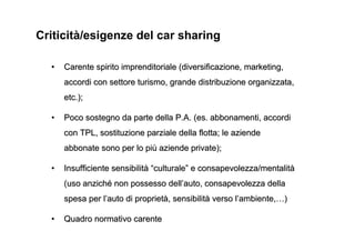 Criticità/esigenze del car sharing

  •   Carente spirito imprenditoriale (diversificazione, marketing,
      accordi con settore turismo, grande distribuzione organizzata,
      etc.);

  •   Poco sostegno da parte della P.A. (es. abbonamenti, accordi
      con TPL, sostituzione parziale della flotta; le aziende
      abbonate sono per lo più aziende private);

  •   Insufficiente sensibilità “culturale” e consapevolezza/mentalità
      (uso anziché non possesso dell’auto, consapevolezza della
      spesa per l’auto di proprietà, sensibilità verso l’ambiente,…)

  •   Quadro normativo carente
 