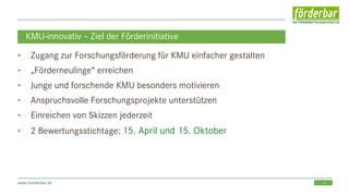 15www.foerderbar.de
KMU-innovativ – Ziel der Förderinitiative
• Zugang zur Forschungsförderung für KMU einfacher gestalten
• „Förderneulinge“ erreichen
• Junge und forschende KMU besonders motivieren
• Anspruchsvolle Forschungsprojekte unterstützen
• Einreichen von Skizzen jederzeit
• 2 Bewertungsstichtage: 15. April und 15. Oktober
 