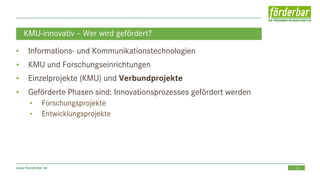 16www.foerderbar.de
KMU-innovativ – Wer wird gefördert?
• Informations- und Kommunikationstechnologien
• KMU und Forschungseinrichtungen
• Einzelprojekte (KMU) und Verbundprojekte
• Geförderte Phasen sind: Innovationsprozesses gefördert werden
• Forschungsprojekte
• Entwicklungsprojekte
 