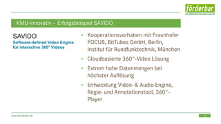 19www.foerderbar.de
KMU-innovativ – Erfolgsbeispiel SAVIDO
• Kooperationsvorhaben mit Fraunhofer
FOCUS, BitTubes GmbH, Berlin,
Institut für Rundfunktechnik, München
• Cloudbasierte 360°-Video Lösung
• Extrem hohe Datenmengen bei
höchster Auflösung
• Entwicklung Video- & Audio-Engine,
Regie- und Annotationstool, 360°-
Player
SAVIDO
Software-defined Video Engine
für interactive 360° Videos
 