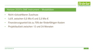 27www.foerderbar.de
Horizon 2020‘s SME Instrument – Modalitäten
• Nicht rückzahlbarer Zuschuss
• I.d.R. zwischen 0,5 Mio € und 2,5 Mio €
• Finanzierungsanteil bis zu 70% der förderfähigen Kosten
• Projektlaufzeit zwischen 12 und 24 Monaten
 