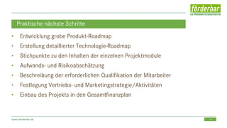 29www.foerderbar.de
Praktische nächste Schritte
• Entwicklung grobe Produkt-Roadmap
• Erstellung detaillierter Technologie-Roadmap
• Stichpunkte zu den Inhalten der einzelnen Projektmodule
• Aufwands- und Risikoabschätzung
• Beschreibung der erforderlichen Qualifikation der Mitarbeiter
• Festlegung Vertriebs- und Marketingstrategie/Aktivitäten
• Einbau des Projekts in den Gesamtfinanzplan
 