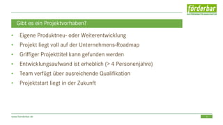 5www.foerderbar.de
Gibt es ein Projektvorhaben?
• Eigene Produktneu- oder Weiterentwicklung
• Projekt liegt voll auf der Unternehmens-Roadmap
• Griffiger Projekttitel kann gefunden werden
• Entwicklungsaufwand ist erheblich (> 4 Personenjahre)
• Team verfügt über ausreichende Qualifikation
• Projektstart liegt in der Zukunft
 