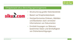 10www.foerderbar.de
Erfolgsbeispiel aikux (Berechtigungsmanagement)
• Strukturierung großer Datenbestände
• Basiert auf Graphendatenbank
• Hochperformantes Einlesen, Abbilden
und Bearbeiten stark vernetzter
Informationen von Dokumenten
• Ermittelt Aussagen zur Relevanz
bestimmter Daten und Sinnhaftigkeit
von Ordnerberechtigungen
 