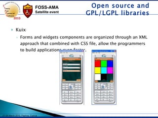 Kuix Forms and widgets components are organized through an XML approach that combined with CSS file, allow the programmers to build applications even faster.  Open source and GPL/LGPL libraries 