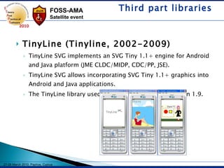 TinyLine (Tinyline, 2002-2009) TinyLine SVG implements an SVG Tiny 1.1+ engine for Android and Java platform (JME CLDC/MIDP, CDC/PP, JSE).  TinyLine SVG allows incorporating SVG Tiny 1.1+ graphics into Android and Java applications. The TinyLine library used to be free for JME until version 1.9.  Third part libraries 