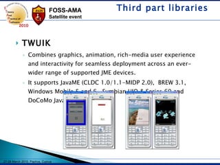 TWUIK Combines graphics, animation, rich-media user experience and interactivity for seamless deployment across an ever-wider range of supported JME devices.  It supports JavaME (CLDC 1.0/1.1-MIDP 2.0),  BREW 3.1, Windows Mobile 5 and 6 , Symbian UIQ & Series 60 and DoCoMo Java 4.x & 5.x. Third part libraries 