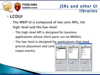 LCDUI The MIDP UI is composed of two core APIs, the high-level and the low-level   The high-level API is designed for business applications whose client parts run on MIDlets.  The low-level is designed for applications that need precise placement and control of graphic elements (input events). JSRs and other UI libraries 