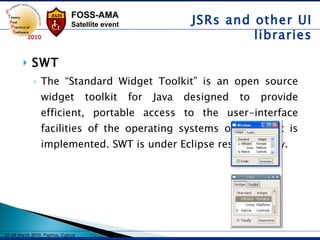 SWT The “Standard Widget Toolkit” is an open source widget toolkit for Java designed to provide efficient, portable access to the user-interface facilities of the operating systems on which it is implemented. SWT is under Eclipse responsibility.  JSRs and other UI libraries 