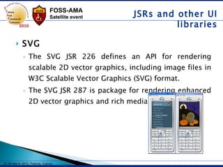 SVG The SVG JSR 226 defines an API for rendering scalable 2D vector graphics, including image files in W3C Scalable Vector Graphics (SVG) format.  The SVG JSR 287 is package for rendering enhanced 2D vector graphics and rich media content JSRs and other UI libraries 