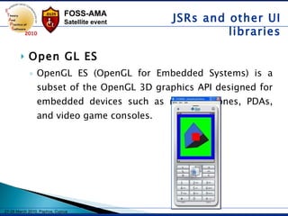 Open GL ES OpenGL ES (OpenGL for Embedded Systems) is a subset of the OpenGL 3D graphics API designed for embedded devices such as mobile phones, PDAs, and video game consoles. JSRs and other UI libraries 