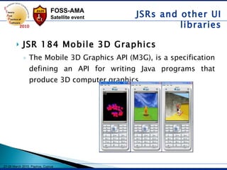 JSR 184 Mobile 3D Graphics The Mobile 3D Graphics API (M3G), is a specification defining an API for writing Java programs that produce 3D computer graphics.   JSRs and other UI libraries 