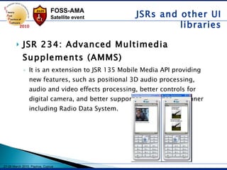 JSR 234: Advanced Multimedia Supplements (AMMS) It is an extension to JSR 135 Mobile Media API providing new features, such as positional 3D audio processing, audio and video effects processing, better controls for digital camera, and better support for analog radio tuner including Radio Data System.   JSRs and other UI libraries 