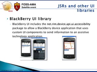 BlackBerry UI library BlackBerry UI includes the  net.rim.device.api.ui.accessibility  package to allow a BlackBerry device application that uses custom UI components to send information to an assistive technology application.  JSRs and other UI libraries 