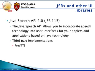 Java Speech API 2.0 (JSR 113) The Java Speech API allows you to incorporate speech technology into user interfaces for your applets and applications based on Java technology   Third part implementations FreeTTS  JSRs and other UI libraries 
