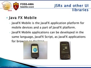 Java FX Mobile JavaFX Mobile is the JavaFX application platform for mobile devices and a part of JavaFX platform.  JavaFX Mobile applications can be developed in the same language, JavaFX Script, as JavaFX applications for browser or desktop,  JSRs and other UI libraries 