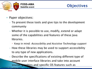 Paper objectives: To present these tools and give tips to the development community  Whether it is possible to use, modify, extend or adapt some of the capabilities and features of these Java libraries.  Keep in mind:  Accessibility and Assistive Technology support How these libraries may be used to support accessibility to any type of new applications. Describe the specifications of existing different type of mobile user interface libraries and take into account sound, graphics and specific OS features such as memory and CPU speed.  Objectives 