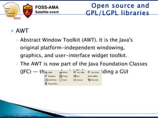 AWT Abstract Window Toolkit (AWT). It is the Java's original platform-independent windowing, graphics, and user-interface widget toolkit.  The AWT is now part of the Java Foundation Classes (JFC) — the standard API for providing a GUI Open source and GPL/LGPL libraries 