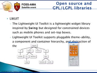 LWUIT The Lightweight UI Toolkit is a lightweight widget library inspired by  Swing  but designed for constrained devices such as mobile phones and set-top boxes.  Lightweight UI Toolkit supports pluggable theme-ability, a component and container hierarchy, and abstraction of the underlying GUI toolkit.   Open source and GPL/LGPL libraries 