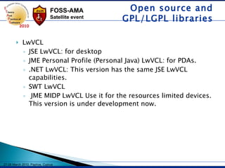 LwVCL JSE LwVCL: for desktop JME Personal Profile (Personal Java) LwVCL: for PDAs. .NET LwVCL: This version has the same JSE LwVCL capabilities. SWT LwVCL JME MIDP LwVCL Use it for the resources limited devices. This version is under development now.  Open source and GPL/LGPL libraries 