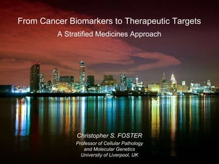 From Cancer Biomarkers to Therapeutic Targets A Stratified Medicines Approach Christopher S. FOSTER Professor of Cellular Pathology and Molecular Genetics University of Liverpool, UK Christopher S. FOSTER Professor of Cellular Pathology and Molecular Genetics University of Liverpool, UK From Cancer Biomarkers to Therapeutic Targets A Stratified Medicines Approach 