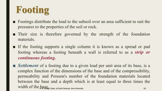 Footing
■ Footings distribute the load to the subsoil over an area sufficient to suit the
pressures to the properties of the soil or rock.
■ Their size is therefore governed by the strength of the foundation
materials.
■ If the footing supports a single column it is known as a spread or pad
footing whereas a footing beneath a wall is referred to as a strip or
continuous footing.
■ Settlement of a footing due to a given load per unit area of its base, is a
complex function of the dimensions of the base and of the compressibility,
permeability and Poisson's number of the foundation materials located
between the base and a depth which is at least equal to three times the
width of the base.R. R. Gadgil, Dept. of Earth Science, Goa University 10
 