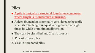 Piles
■ A pile is basically a structural foundation component
where length is its maximum dimension.
■ A deep foundation is normally considered to be a pile
when its total length is equal to or greater than eight
times its width or minimum dimension.
■ They can be classified into 2 basic groups
1. Precast driven piles
2. Cast-in-situ bored piles
R. R. Gadgil, Dept. of Earth Science, Goa University 26
 