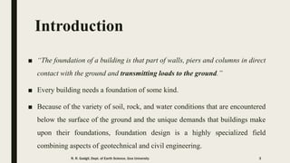 Introduction
■ “The foundation of a building is that part of walls, piers and columns in direct
contact with the ground and transmitting loads to the ground.”
■ Every building needs a foundation of some kind.
■ Because of the variety of soil, rock, and water conditions that are encountered
below the surface of the ground and the unique demands that buildings make
upon their foundations, foundation design is a highly specialized field
combining aspects of geotechnical and civil engineering.
R. R. Gadgil, Dept. of Earth Science, Goa University 3
 