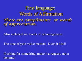 First language:First language:
Words of AffirmationWords of Affirmation
These are compliments or wordsThese are compliments or words
of appreciation.of appreciation.
Also included are words of encouragement.Also included are words of encouragement.
The tone of your voice matters. Keep it kind!The tone of your voice matters. Keep it kind!
If asking for something, make it a request, not aIf asking for something, make it a request, not a
demand.demand.
 