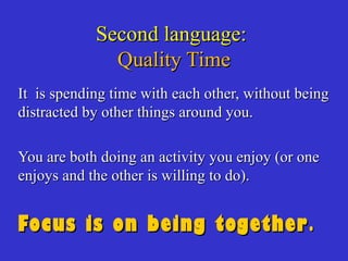 Second language:Second language:
Quality TimeQuality Time
It is spending time with each other, without beingIt is spending time with each other, without being
distracted by other things around you.distracted by other things around you.
You are both doing an activity you enjoy (or oneYou are both doing an activity you enjoy (or one
enjoys and the other is willing to do).enjoys and the other is willing to do).
Focus is on being togetherFocus is on being together..
 