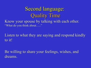 Second language:Second language:
Quality TimeQuality Time
Know your spouse by talking with each other.Know your spouse by talking with each other.
“What do you think about…..”“What do you think about…..”
Listen to what they are saying and respond kindlyListen to what they are saying and respond kindly
to it!to it!
Be willing to share your feelings, wishes, andBe willing to share your feelings, wishes, and
dreams.dreams.
 