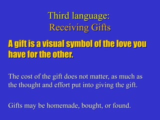 Third language:Third language:
Receiving GiftsReceiving Gifts
A gift is a visual symbol of the love youA gift is a visual symbol of the love you
have for the other.have for the other.
The cost of the gift does not matter, as much asThe cost of the gift does not matter, as much as
the thought and effort put into giving the gift.the thought and effort put into giving the gift.
Gifts may be homemade, bought, or found.Gifts may be homemade, bought, or found.
 