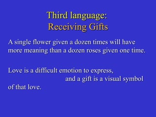 Third language:Third language:
Receiving GiftsReceiving Gifts
A single flower given a dozen times will haveA single flower given a dozen times will have
more meaning than a dozen roses given one time.more meaning than a dozen roses given one time.
Love is a difficult emotion to express,Love is a difficult emotion to express,
and a gift is a visual symboland a gift is a visual symbol
of that love.of that love.
 