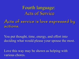 Fourth language:Fourth language:
Acts of ServiceActs of Service
Acts of service is love expressed byActs of service is love expressed by
actions.actions.
You put thought, time, energy, and effort intoYou put thought, time, energy, and effort into
deciding what would please your spouse the most.deciding what would please your spouse the most.
Love this way may be shown as helping withLove this way may be shown as helping with
various chores.various chores.
 