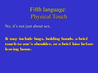 Fifth language:Fifth language:
Physical TouchPhysical Touch
No, it’s not just about sex.No, it’s not just about sex.
It may include hugs, holding hands, a briefIt may include hugs, holding hands, a brief
touch to one’s shoulder, ora brief kiss beforetouch to one’s shoulder, ora brief kiss before
leaving home.leaving home.
 